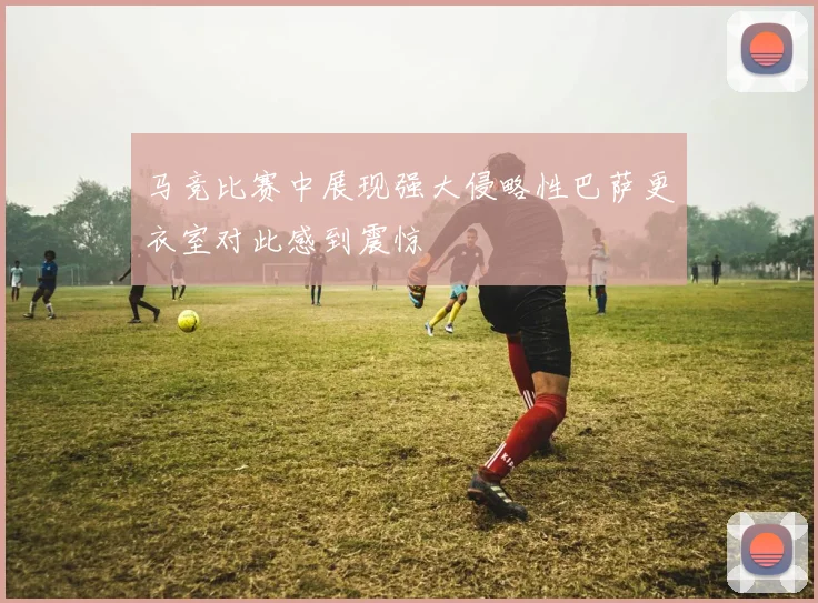 马竞比赛中展现强大侵略性巴萨更衣室对此感到震惊