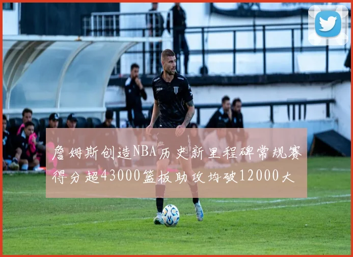 詹姆斯创造NBA历史新里程碑常规赛得分超43000篮板助攻均破12000大关