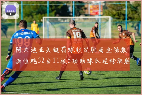 阿夫迪亚关键罚球锁定胜局全场数据惊艳32分11板5助助球队逆转取胜