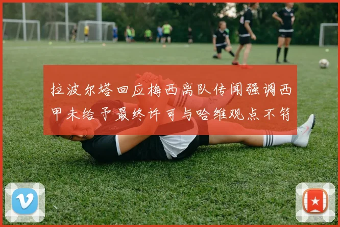 拉波尔塔回应梅西离队传闻强调西甲未给予最终许可与哈维观点不符