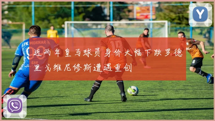 近两年皇马球员身价大幅下跌罗德里戈维尼修斯遭遇重创