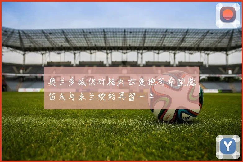 奥兰多城仍对格列兹曼抱有希望魔笛或与米兰续约再留一年