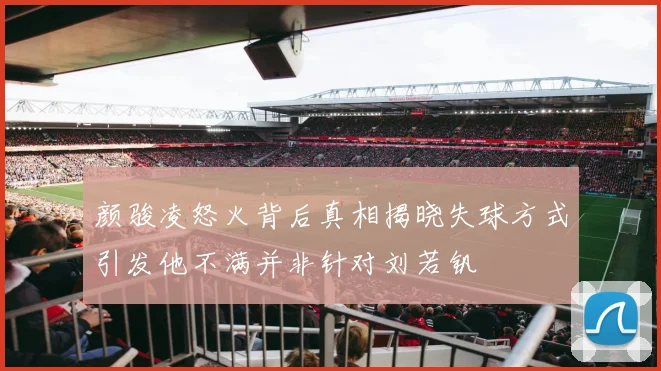颜骏凌怒火背后真相揭晓失球方式引发他不满并非针对刘若钒