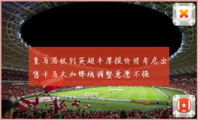 皇马若收到英超丰厚报价将考虑出售卡马文加锋线调整意愿不强