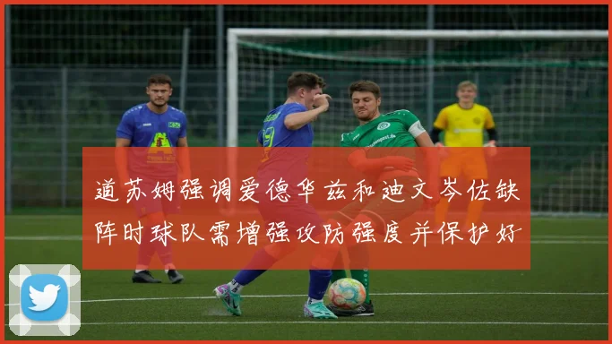 道苏姆强调爱德华兹和迪文岑佐缺阵时球队需增强攻防强度并保护好球权