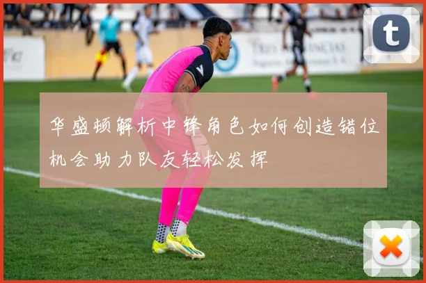 华盛顿解析中锋角色如何创造错位机会助力队友轻松发挥