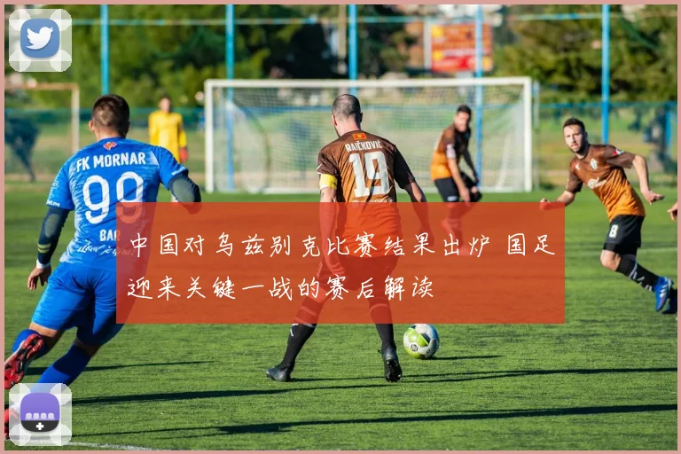 中国对乌兹别克比赛结果出炉 国足迎来关键一战的赛后解读