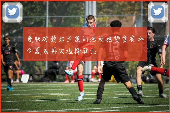 曼联对爱尔兰集训地设施赞赏有加今夏或再次选择驻扎