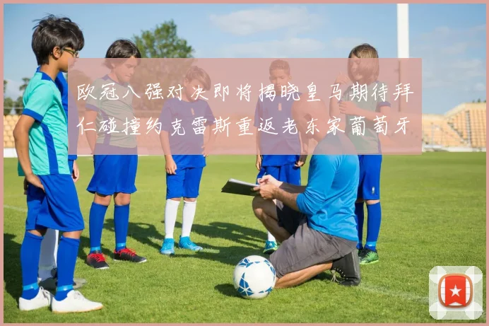 欧冠八强对决即将揭晓皇马期待拜仁碰撞约克雷斯重返老东家葡萄牙体育