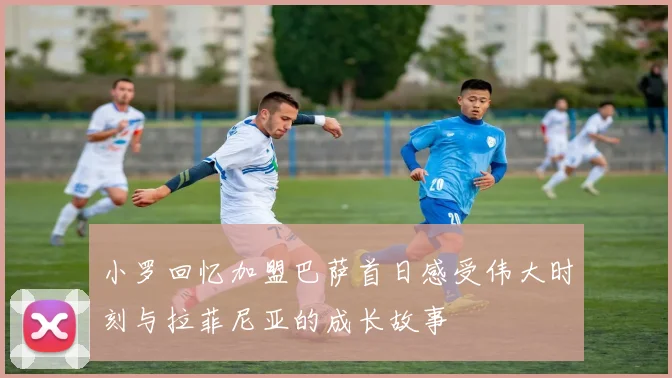 小罗回忆加盟巴萨首日感受伟大时刻与拉菲尼亚的成长故事