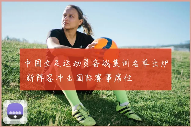 中国女足运动员备战集训名单出炉 新阵容冲击国际赛事席位