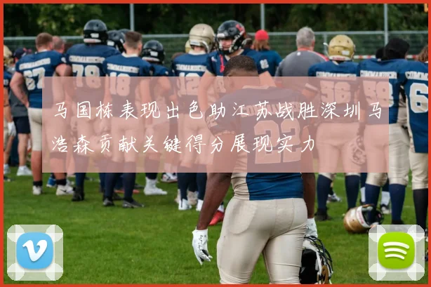 马国栋表现出色助江苏战胜深圳马浩森贡献关键得分展现实力