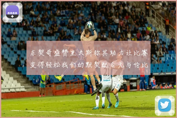 东契奇盛赞里夫斯称其助力让比赛变得轻松我们的默契配合无与伦比