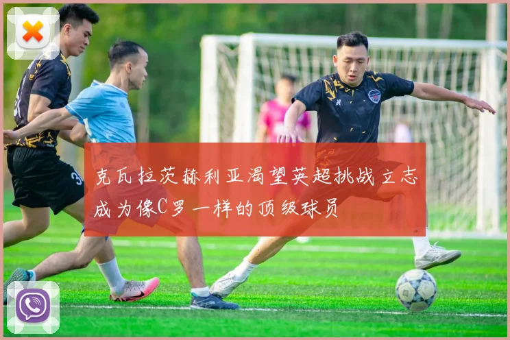 克瓦拉茨赫利亚渴望英超挑战立志成为像C罗一样的顶级球员