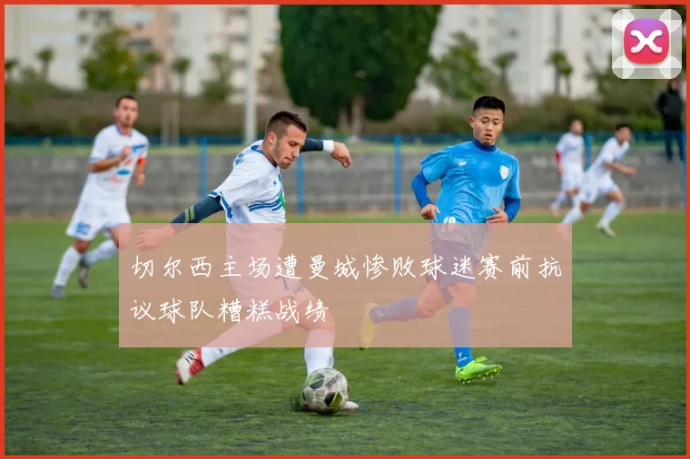 切尔西主场遭曼城惨败球迷赛前抗议球队糟糕战绩