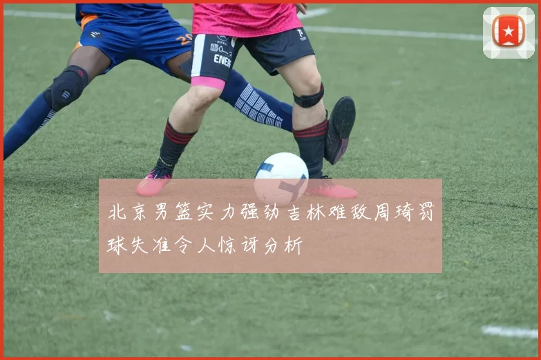 北京男篮实力强劲吉林难敌周琦罚球失准令人惊讶分析