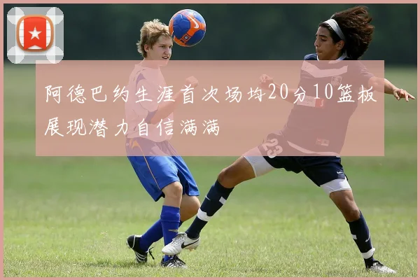 阿德巴约生涯首次场均20分10篮板展现潜力自信满满