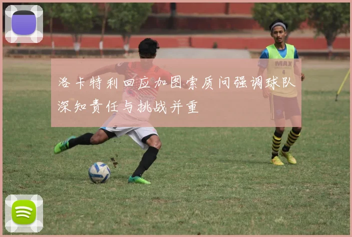 洛卡特利回应加图索质问强调球队深知责任与挑战并重