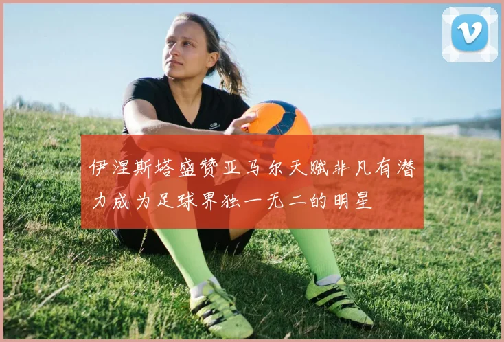 伊涅斯塔盛赞亚马尔天赋非凡有潜力成为足球界独一无二的明星
